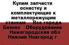  Купим запчасти, оснастку и комплектующие к металлорежущим станкам. - Все города Бизнес » Оборудование   . Нижегородская обл.,Нижний Новгород г.